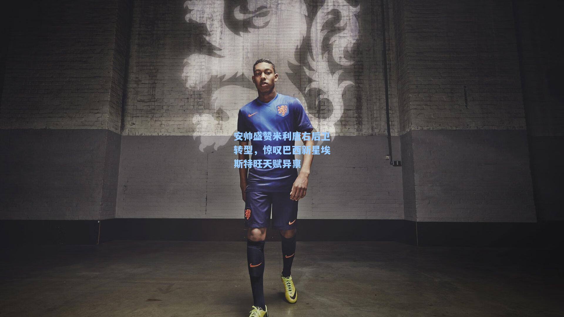 安帅盛赞米利唐右后卫转型，惊叹巴西新星埃斯特旺天赋异禀