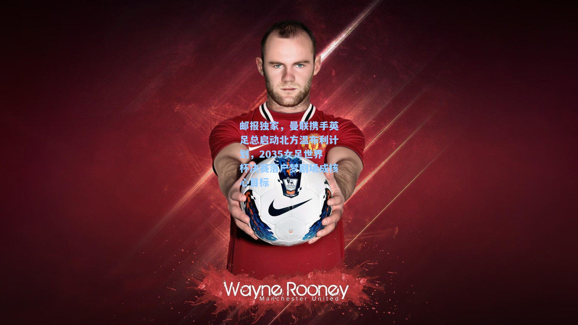 邮报独家,曼联携手英足总启动北方温布利计划,2035女足世界杯决赛落户梦剧场成核心目标